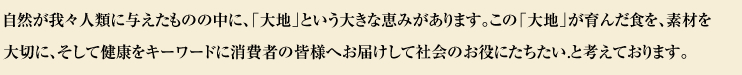 自然が我々人類に与えたものの中に、「大地」という大きな恵みがあります。この「大地」が育んだ食を、素材を大切に、そして健康をキーワードに消費者の皆様へお届けして社会のお役にたちたい.と考えております。