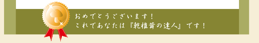 おめでとうございます！これであなたは『乾椎茸の達人』です！